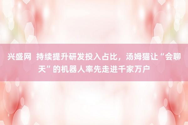 兴盛网  持续提升研发投入占比，汤姆猫让“会聊天”的机器人率先走进千家万户
