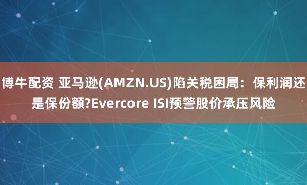 博牛配资 亚马逊(AMZN.US)陷关税困局：保利润还是保份额?Evercore ISI预警股价承压风险