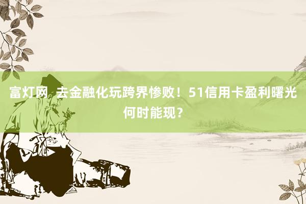 富灯网  去金融化玩跨界惨败！51信用卡盈利曙光何时能现？