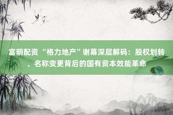 富明配资 “格力地产”谢幕深层解码：股权划转、名称变更背后的国有资本效能革命