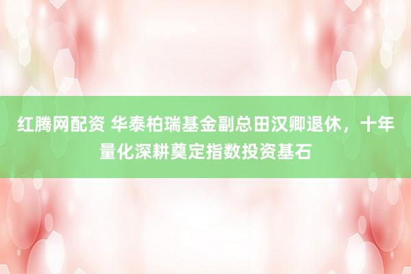 红腾网配资 华泰柏瑞基金副总田汉卿退休，十年量化深耕奠定指数投资基石