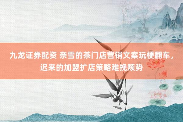 九龙证券配资 奈雪的茶门店营销文案玩梗翻车，迟来的加盟扩店策略难挽颓势