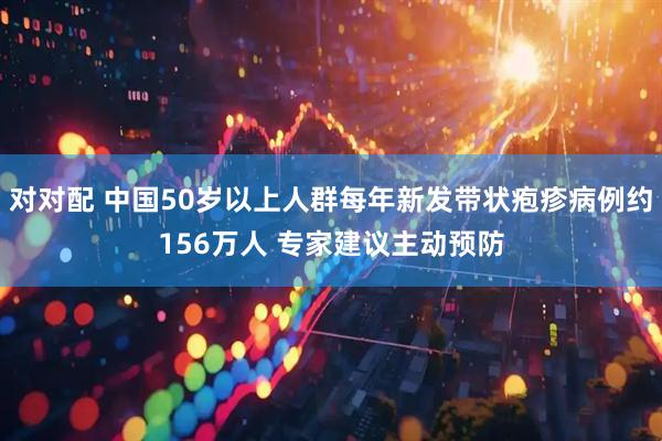 对对配 中国50岁以上人群每年新发带状疱疹病例约156万人 专家建议主动预防
