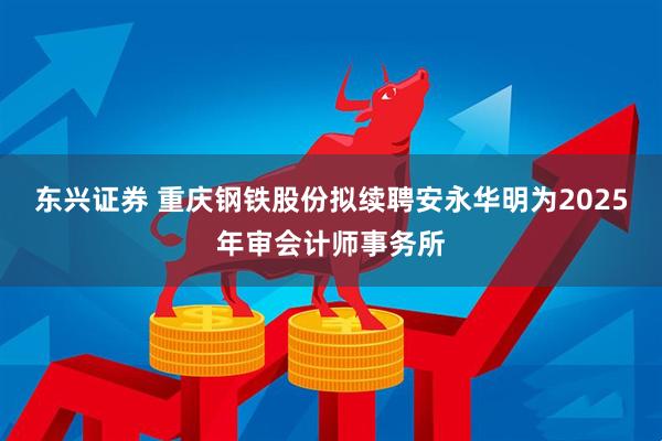 东兴证券 重庆钢铁股份拟续聘安永华明为2025年审会计师事务所
