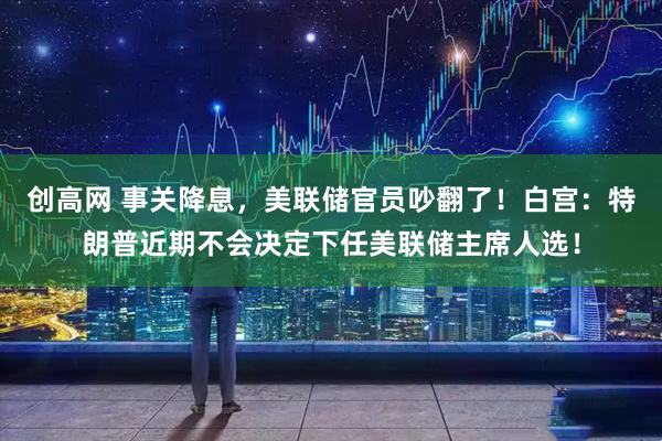 创高网 事关降息，美联储官员吵翻了！白宫：特朗普近期不会决定下任美联储主席人选！