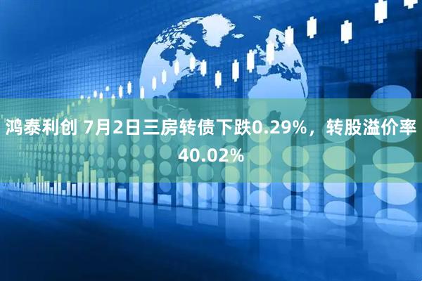 鸿泰利创 7月2日三房转债下跌0.29%，转股溢价率40.02%