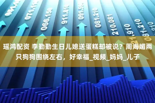 瑶鸿配资 李勤勤生日儿媳送蛋糕却被说？周海媚两只狗狗围绕左右，好幸福_视频_妈妈_儿子