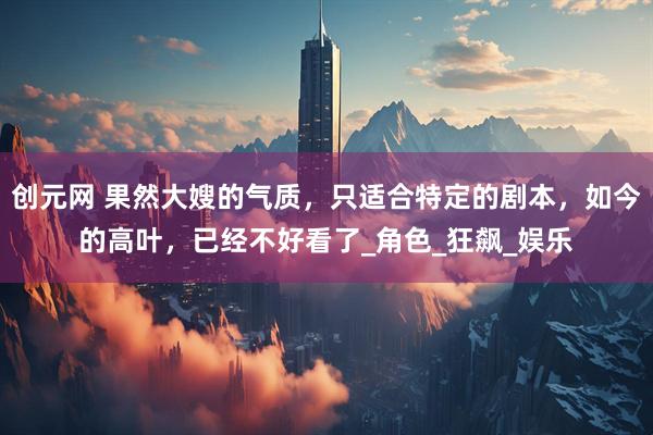 创元网 果然大嫂的气质，只适合特定的剧本，如今的高叶，已经不好看了_角色_狂飙_娱乐