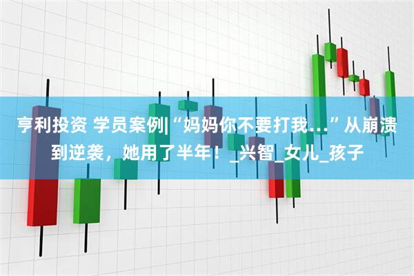 亨利投资 学员案例|“妈妈你不要打我…”从崩溃到逆袭，她用了半年！_兴智_女儿_孩子