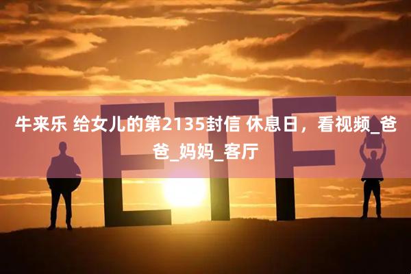 牛来乐 给女儿的第2135封信 休息日，看视频_爸爸_妈妈_客厅