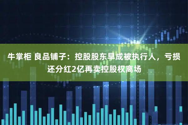 牛掌柜 良品铺子：控股股东早成被执行人，亏损还分红2亿再卖控股权离场