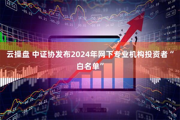 云操盘 中证协发布2024年网下专业机构投资者“白名单”