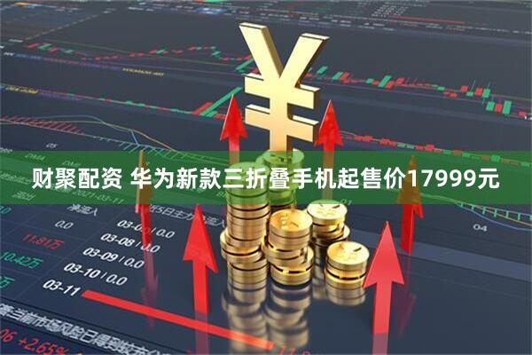 财聚配资 华为新款三折叠手机起售价17999元