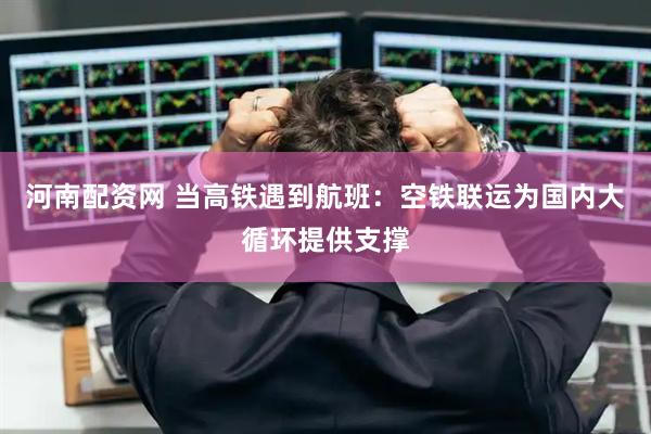 河南配资网 当高铁遇到航班：空铁联运为国内大循环提供支撑