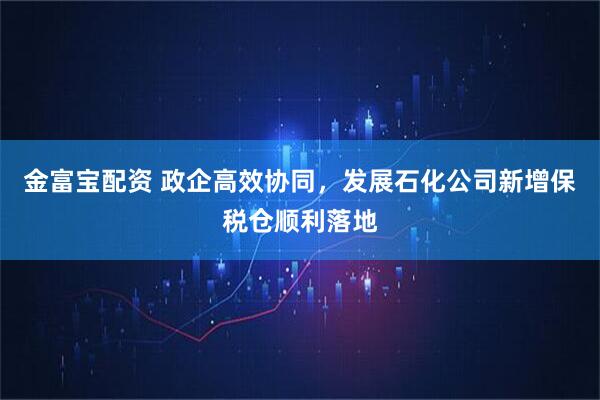 金富宝配资 政企高效协同，发展石化公司新增保税仓顺利落地
