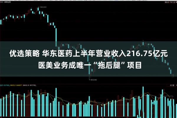 优选策略 华东医药上半年营业收入216.75亿元 医美业务成唯一“拖后腿”项目
