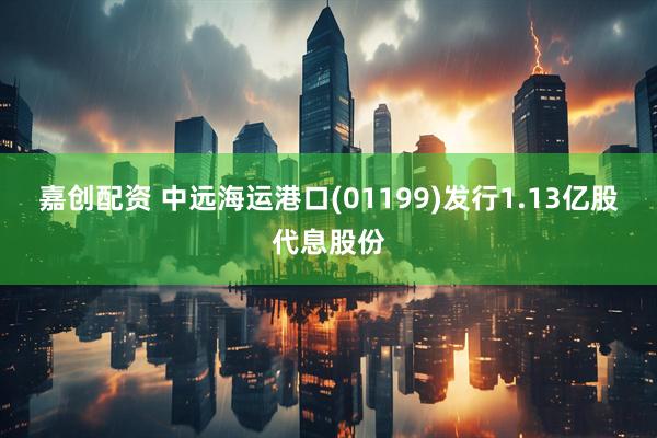 嘉创配资 中远海运港口(01199)发行1.13亿股代息股份