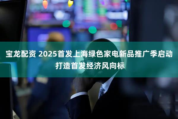 宝龙配资 2025首发上海绿色家电新品推广季启动 打造首发经济风向标