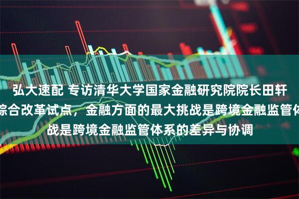 弘大速配 专访清华大学国家金融研究院院长田轩：深圳深入推进综合改革试点，金融方面的最大挑战是跨境金融监管体系的差异与协调