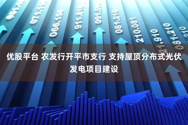 优股平台 农发行开平市支行 支持屋顶分布式光伏发电项目建设