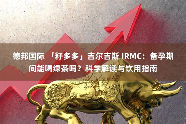 德邦国际 「籽多多」吉尔吉斯 IRMC：备孕期间能喝绿茶吗？科学解读与饮用指南